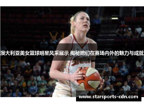 澳大利亚美女篮球明星风采展示 揭秘她们在赛场内外的魅力与成就