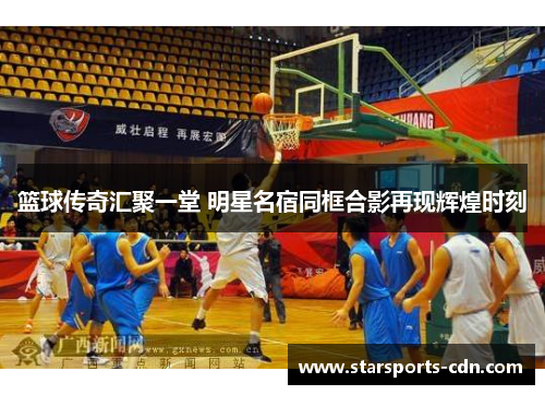 篮球传奇汇聚一堂 明星名宿同框合影再现辉煌时刻